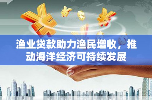 庆元渔业贷款助力渔民增收，推动海洋经济可持续发展
